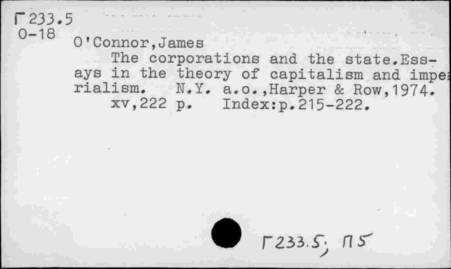 ﻿r233.5
0-18 ntn
0’Connor,James
The corporations and the state.Essays in the theory of capitalism and impe rialism. N.Y. a.o.,Harper & Row,1974.
xv,222 p. Index:p.215-222.
FZ33.r HS"